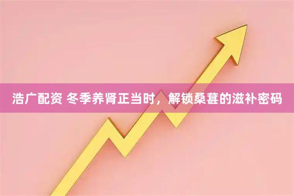 浩广配资 冬季养肾正当时，解锁桑葚的滋补密码