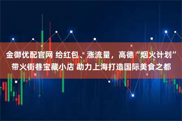 金御优配官网 给红包、涨流量,高德“烟火计划”带火街巷宝藏小店 助力上海打造国际美食之都