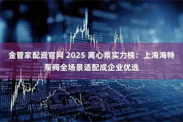 金管家配资官网 2025 离心泵实力榜：上海海特泵阀全场景适配成企业优选