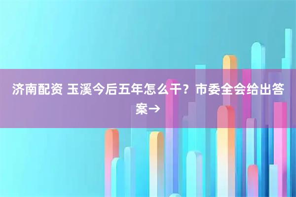 济南配资 玉溪今后五年怎么干？市委全会给出答案→