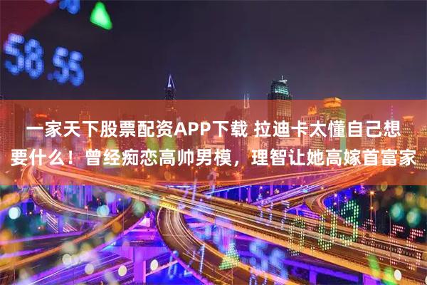 一家天下股票配资APP下载 拉迪卡太懂自己想要什么!曾经痴恋高帅男模,理智让她高嫁首富家