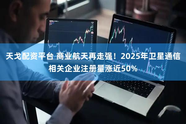 天戈配资平台 商业航天再走强！2025年卫星通信相关企业注册量涨近50%