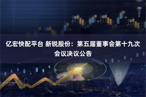 亿宏快配平台 新锐股份：第五届董事会第十九次会议决议公告