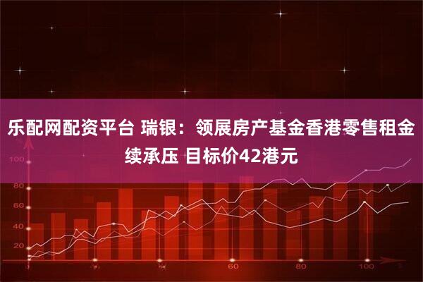 乐配网配资平台 瑞银：领展房产基金香港零售租金续承压 目标价42港元
