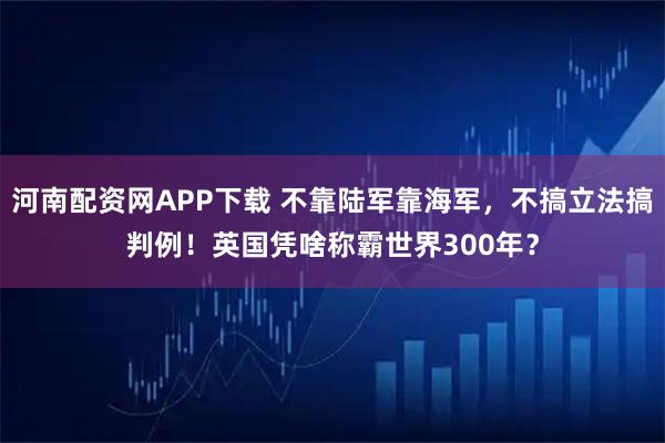 河南配资网APP下载 不靠陆军靠海军，不搞立法搞判例！英国凭啥称霸世界300年？