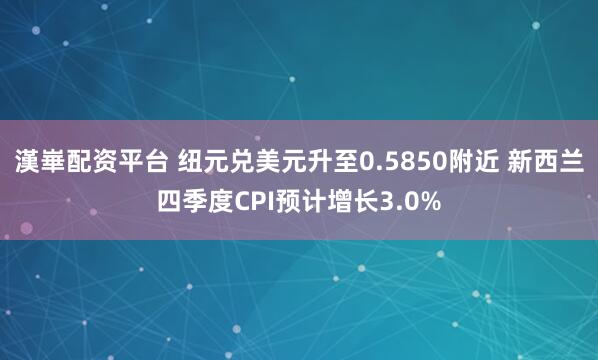 漢崋配资平台 纽元兑美元升至0.5850附近 新西兰四季度CPI预计增长3.0%