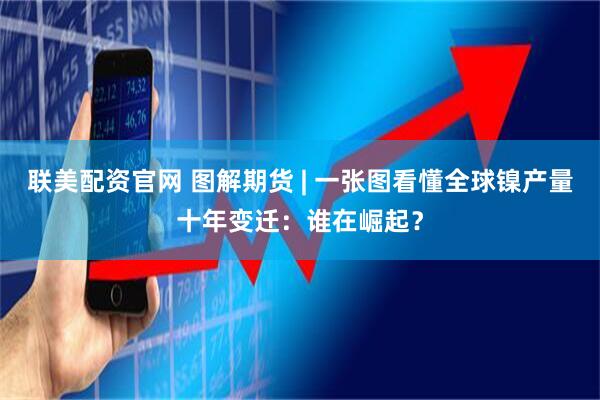 联美配资官网 图解期货 | 一张图看懂全球镍产量十年变迁：谁在崛起？