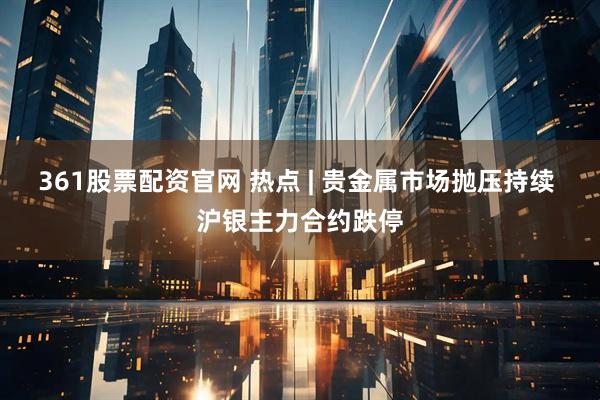 361股票配资官网 热点 | 贵金属市场抛压持续 沪银主力合约跌停
