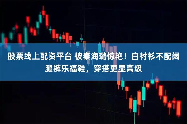 股票线上配资平台 被秦海璐惊艳！白衬衫不配阔腿裤乐福鞋，穿搭更显高级