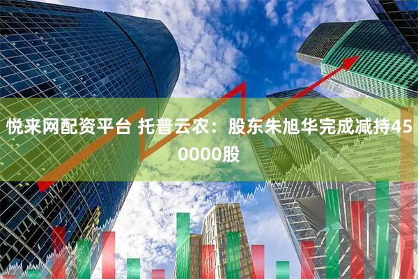 悦来网配资平台 托普云农：股东朱旭华完成减持450000股