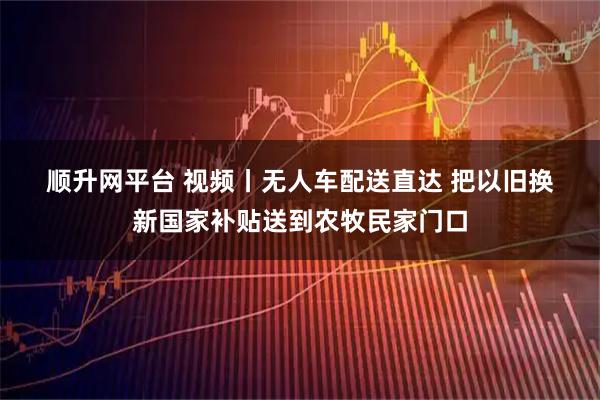 顺升网平台 视频丨无人车配送直达 把以旧换新国家补贴送到农牧民家门口