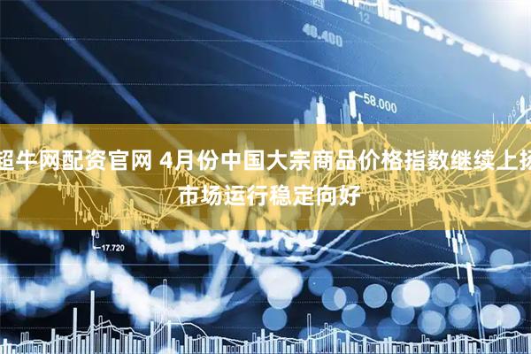 超牛网配资官网 4月份中国大宗商品价格指数继续上扬 市场运行稳定向好