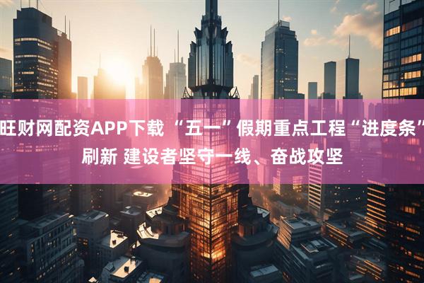 旺财网配资APP下载 “五一”假期重点工程“进度条”刷新 建设者坚守一线、奋战攻坚